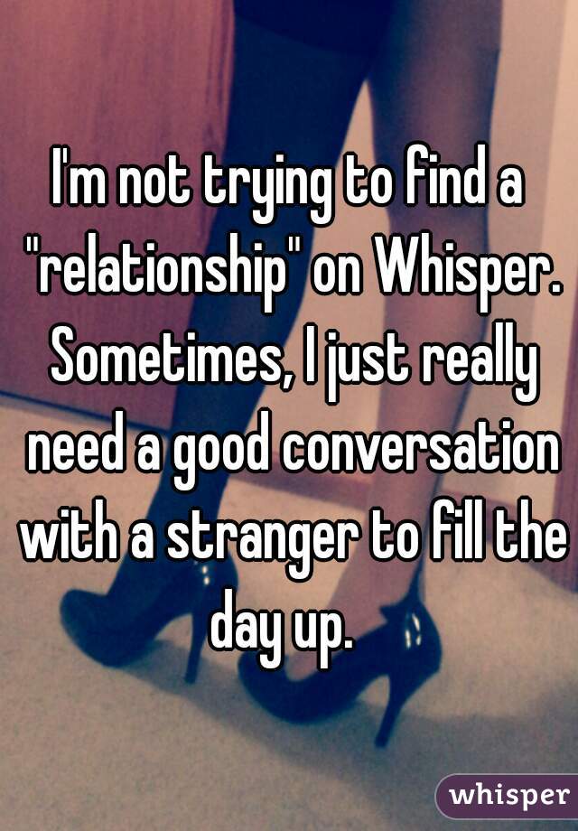 I'm not trying to find a "relationship" on Whisper. Sometimes, I just really need a good conversation with a stranger to fill the day up.  