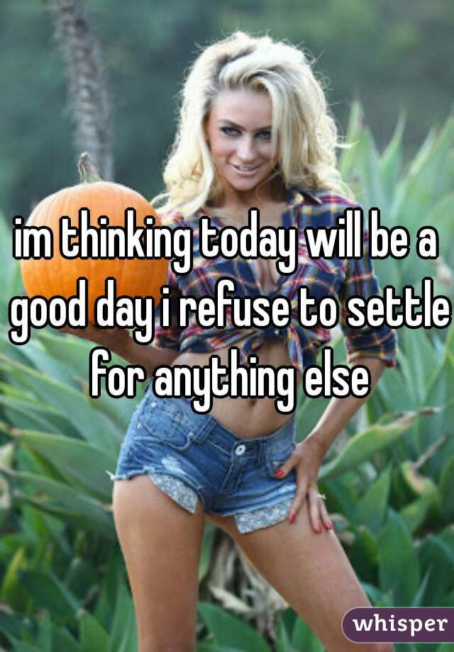 im thinking today will be a good day i refuse to settle for anything else