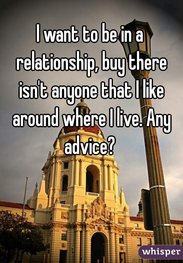 I want to be in a relationship, buy there isn't anyone that I like around where I live. Any advice? 