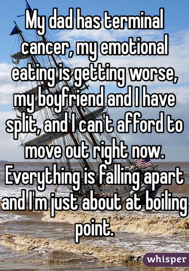 My dad has terminal cancer, my emotional eating is getting worse, my boyfriend and I have split, and I can't afford to move out right now.
Everything is falling apart and I'm just about at boiling point.