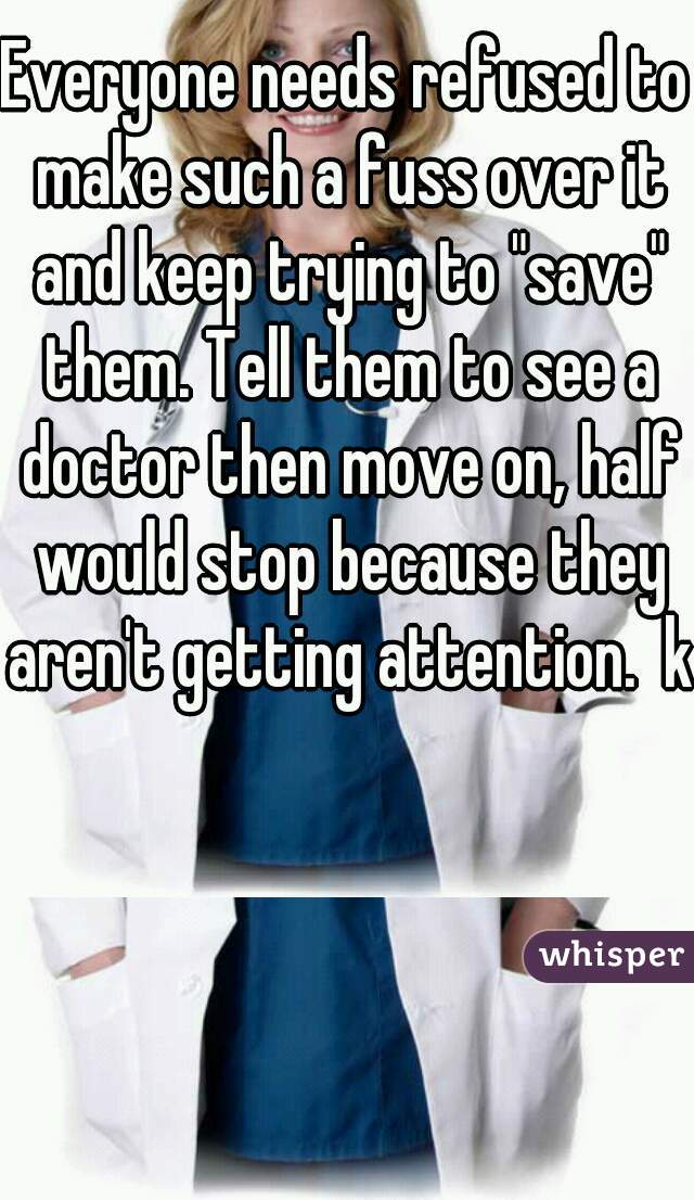 Everyone needs refused to make such a fuss over it and keep trying to "save" them. Tell them to see a doctor then move on, half would stop because they aren't getting attention.  k