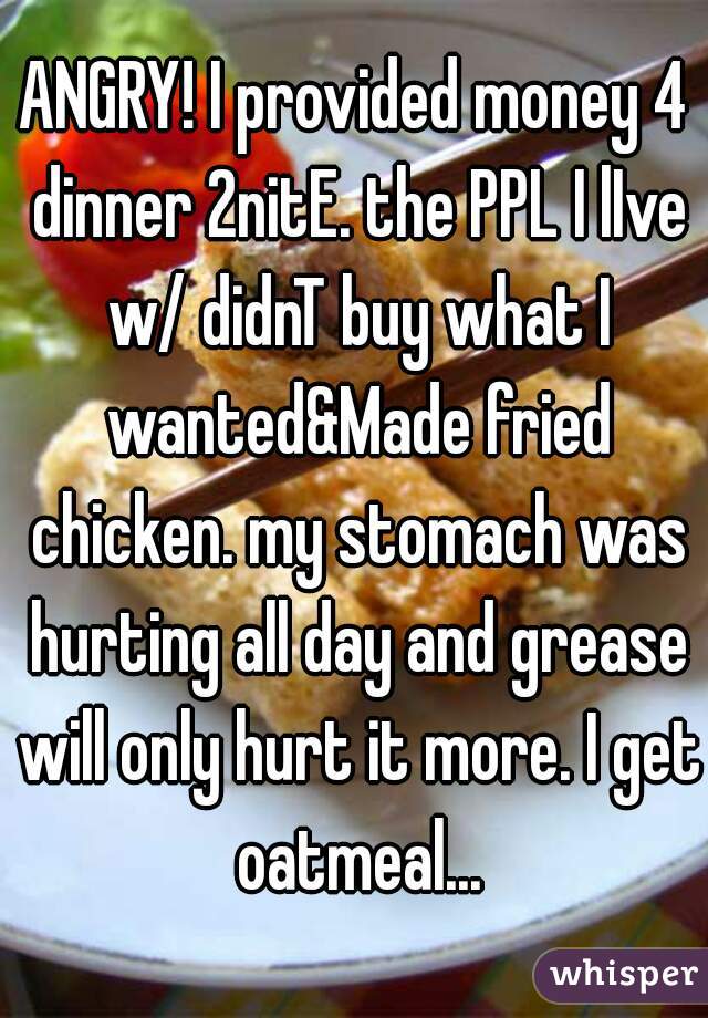 ANGRY! I provided money 4 dinner 2nitE. the PPL I lIve w/ didnT buy what I wanted&Made fried chicken. my stomach was hurting all day and grease will only hurt it more. I get oatmeal...