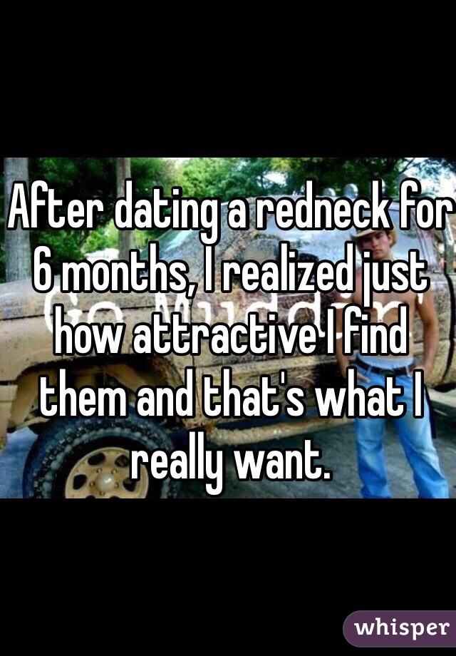 After dating a redneck for 6 months, I realized just how attractive I find them and that's what I really want.