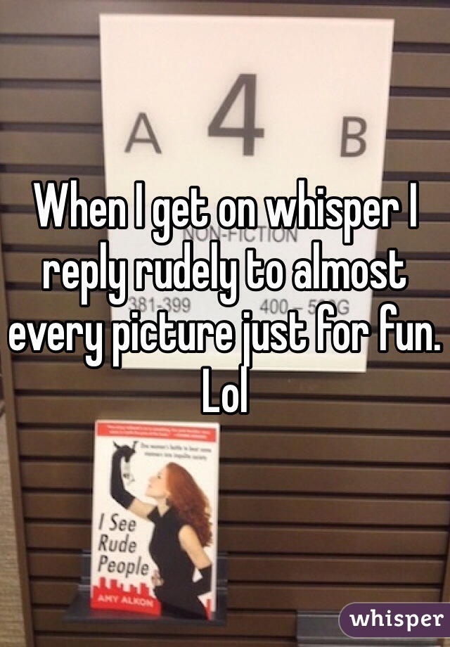 When I get on whisper I reply rudely to almost every picture just for fun. Lol
