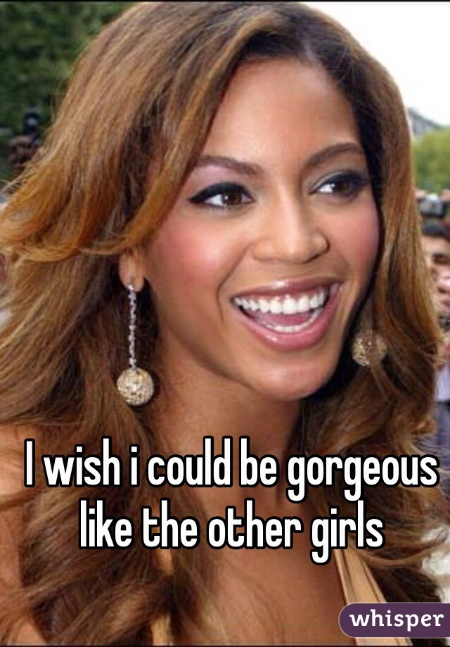 I wish i could be gorgeous like the other girls 