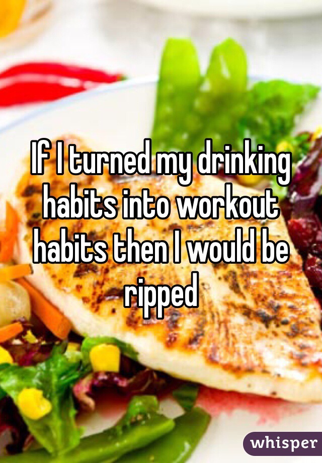 If I turned my drinking habits into workout habits then I would be ripped 