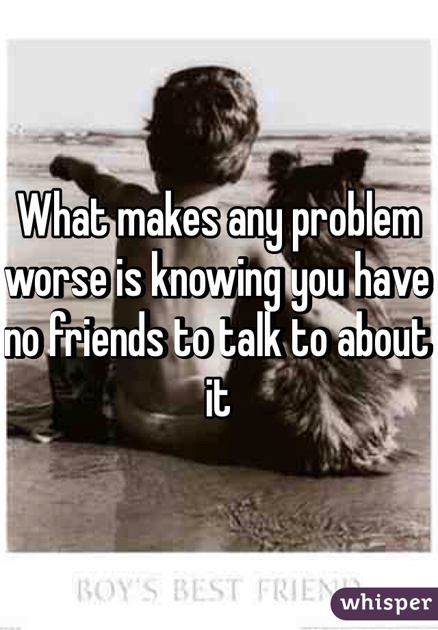 What makes any problem worse is knowing you have no friends to talk to about it