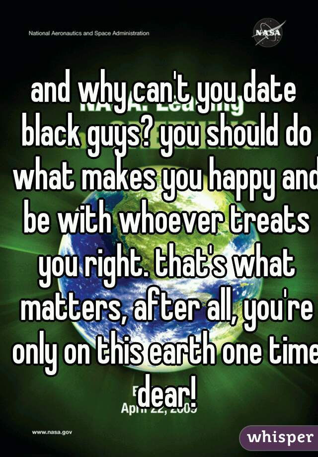 and why can't you date black guys? you should do what makes you happy and be with whoever treats you right. that's what matters, after all, you're only on this earth one time dear!