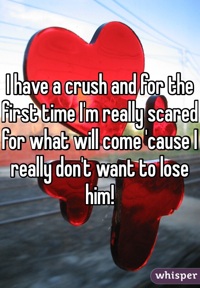 I have a crush and for the first time I'm really scared for what will come 'cause I really don't want to lose him!