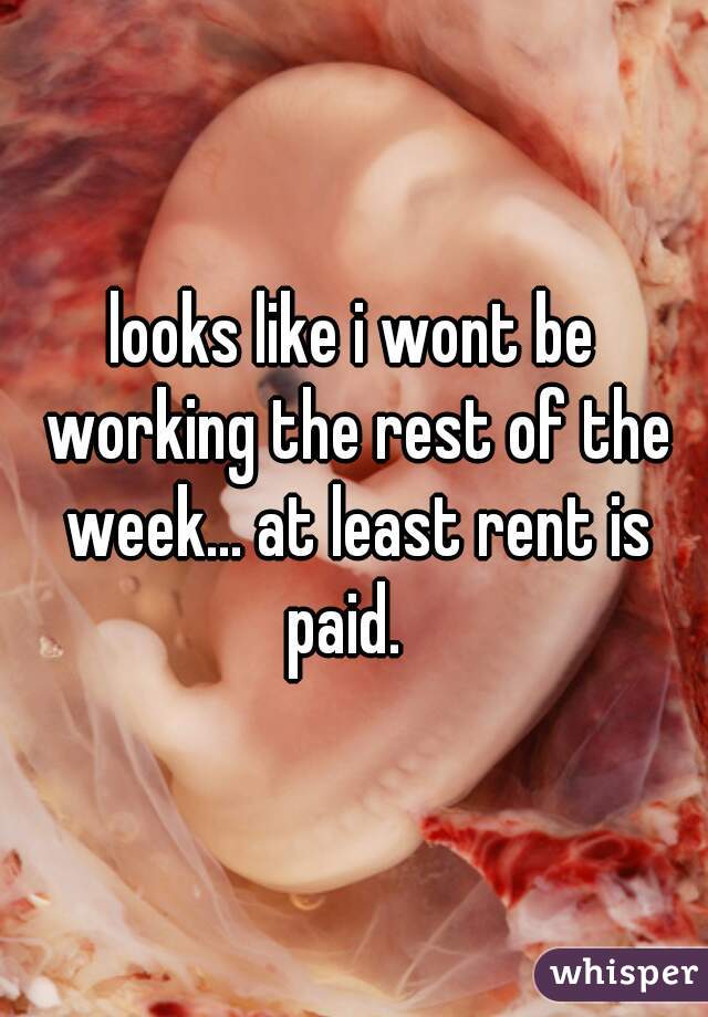 looks like i wont be working the rest of the week... at least rent is paid.  