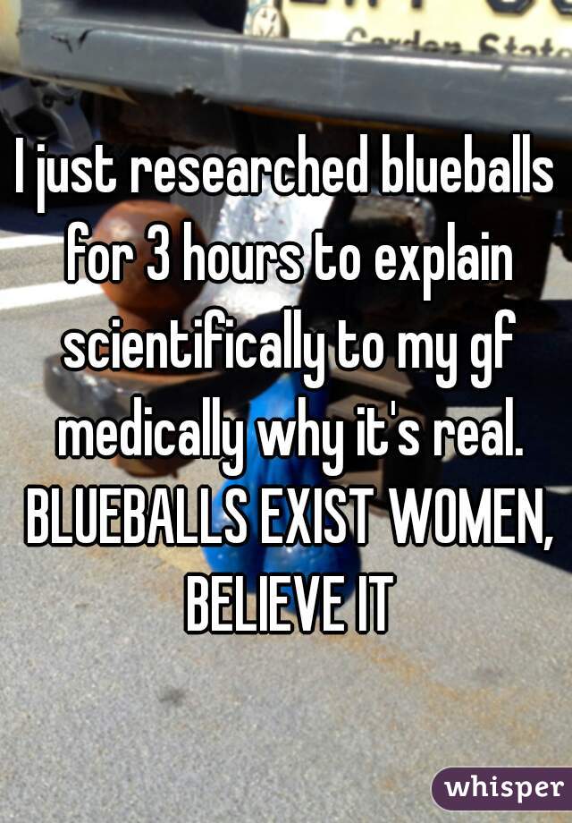 I just researched blueballs for 3 hours to explain scientifically to my gf medically why it's real. BLUEBALLS EXIST WOMEN, BELIEVE IT