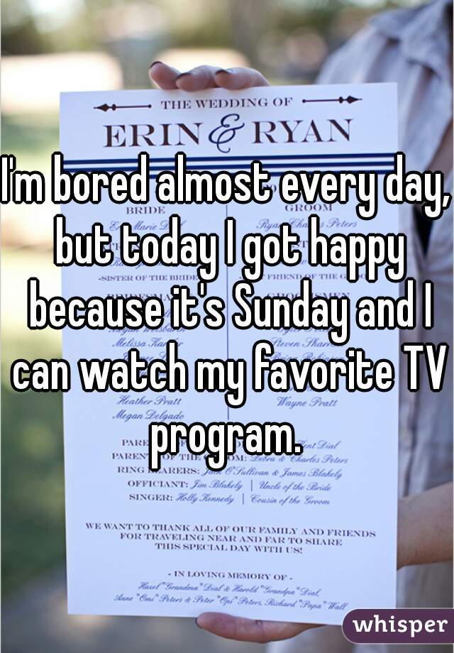 I'm bored almost every day, but today I got happy because it's Sunday and I can watch my favorite TV program. 