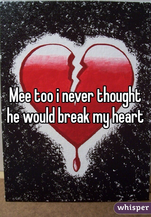 Mee too i never thought he would break my heart 