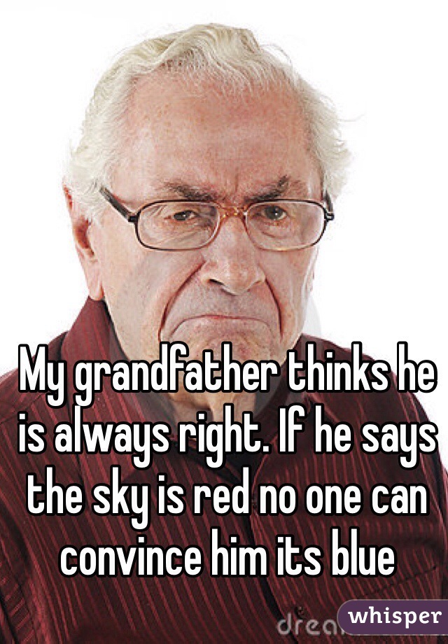 My grandfather thinks he is always right. If he says the sky is red no one can convince him its blue