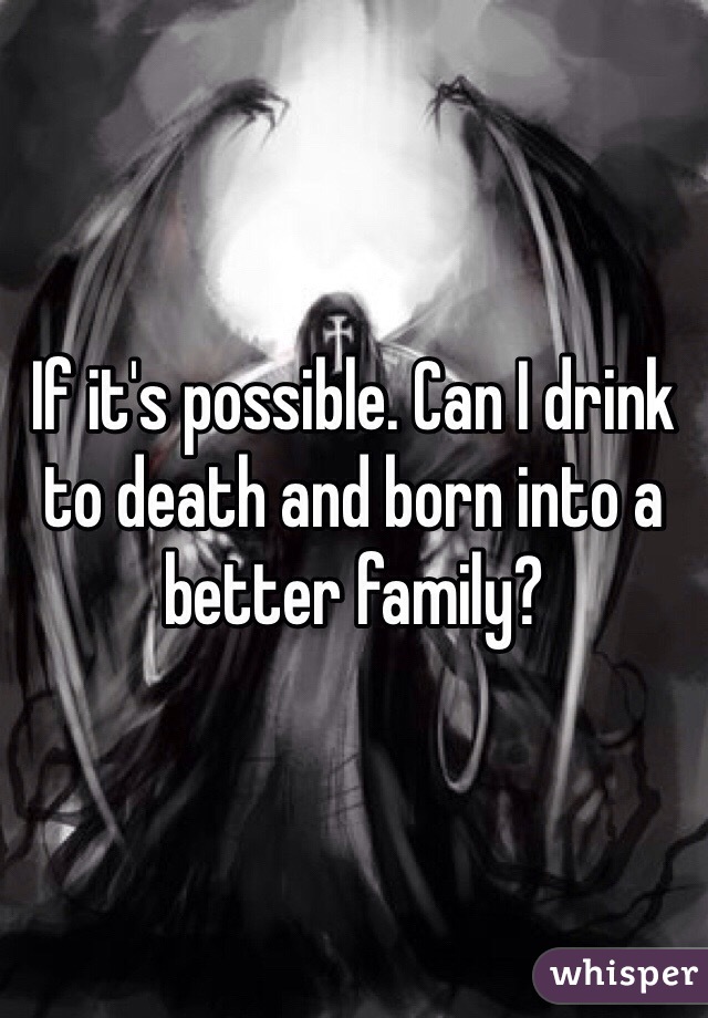 If it's possible. Can I drink to death and born into a better family?