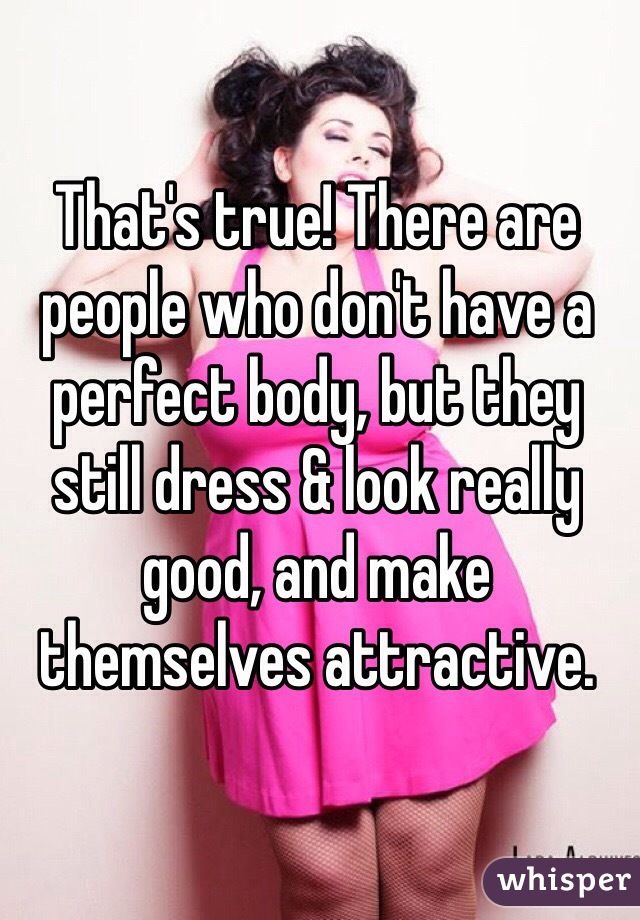 That's true! There are people who don't have a perfect body, but they still dress & look really good, and make themselves attractive. 