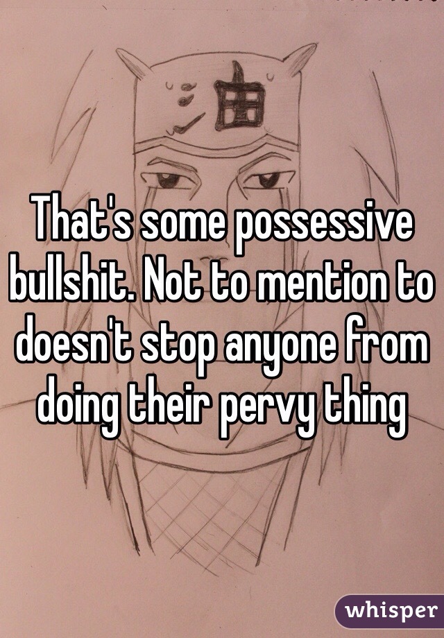 That's some possessive bullshit. Not to mention to doesn't stop anyone from doing their pervy thing