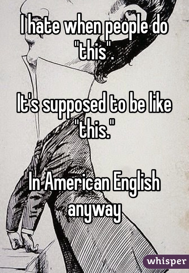 I hate when people do "this". 

It's supposed to be like "this." 

In American English anyway 