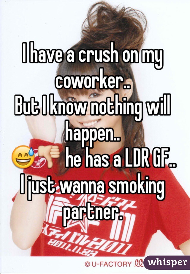 I have a crush on my coworker..
But I know nothing will happen..
😅👎 he has a LDR GF.. 
I just wanna smoking partner. 