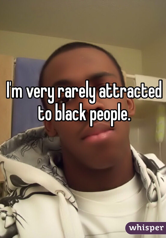I'm very rarely attracted to black people.