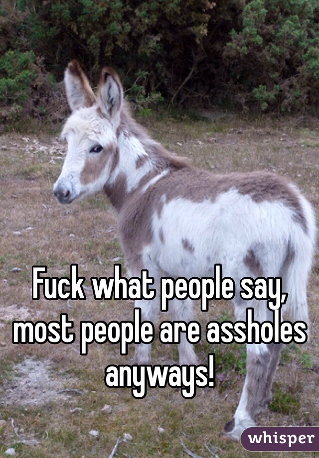 Fuck what people say, most people are assholes anyways! 