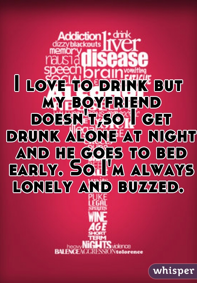 I love to drink but my boyfriend doesn't,so I get drunk alone at night and he goes to bed early. So I'm always lonely and buzzed. 