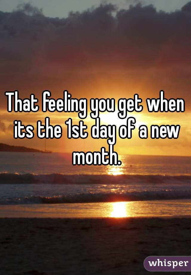 That feeling you get when its the 1st day of a new month.