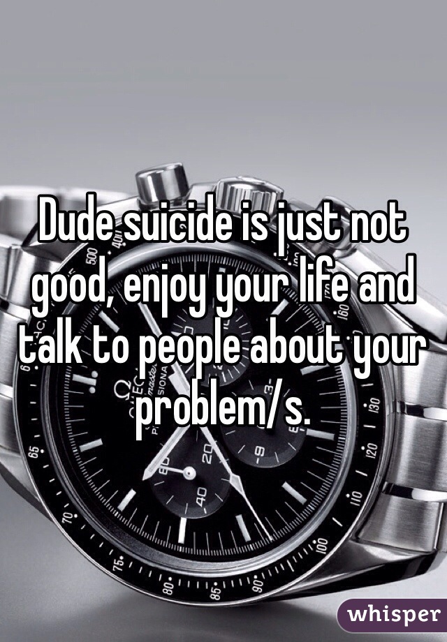 Dude suicide is just not good, enjoy your life and talk to people about your problem/s. 