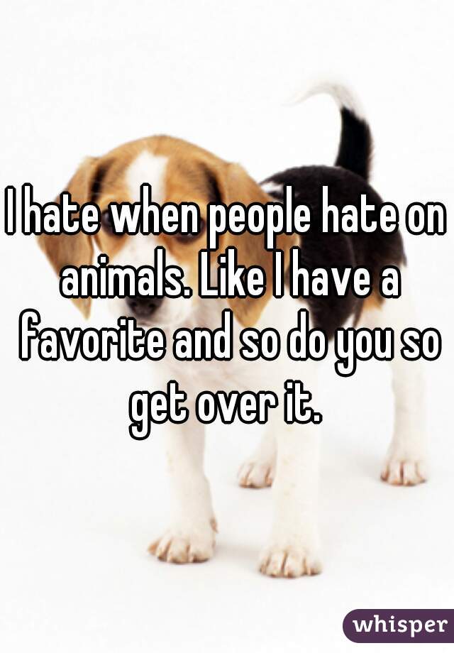 I hate when people hate on animals. Like I have a favorite and so do you so get over it. 