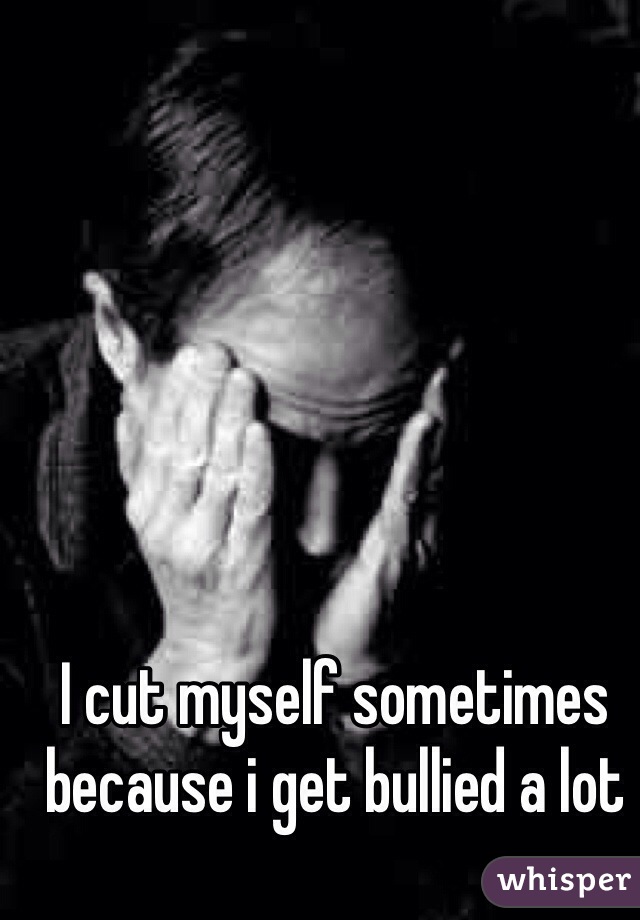 I cut myself sometimes because i get bullied a lot