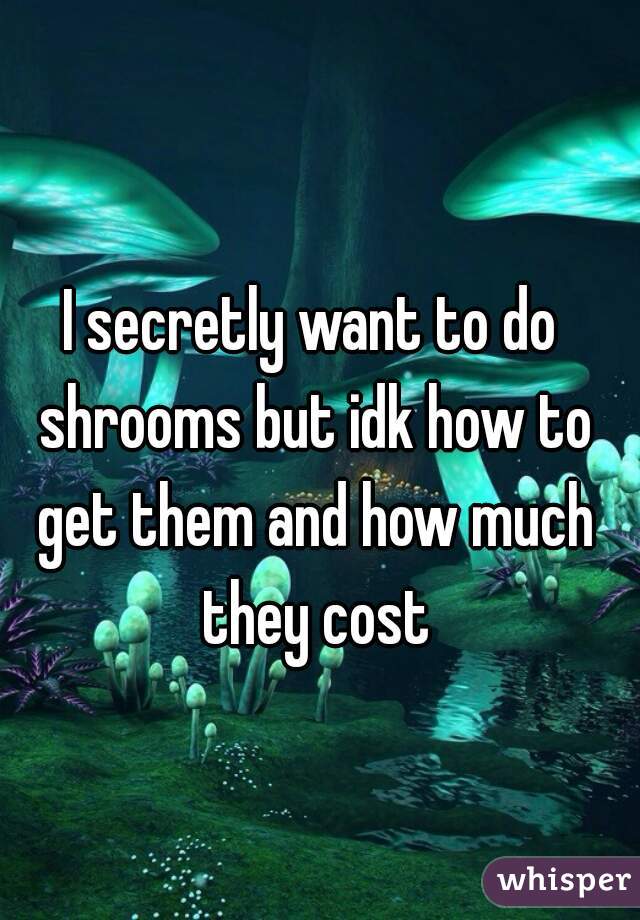 I secretly want to do shrooms but idk how to get them and how much they cost