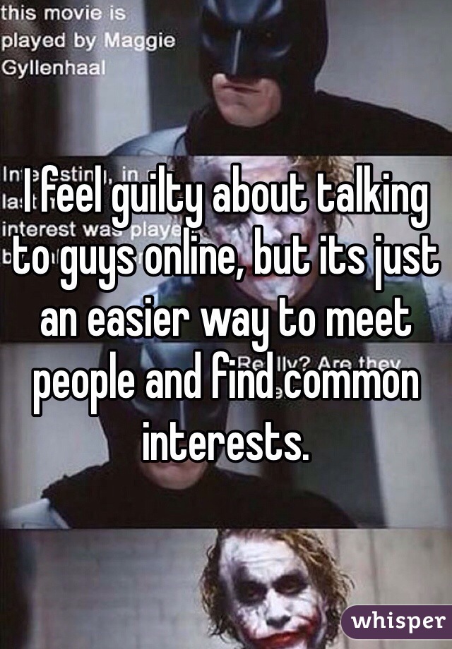 I feel guilty about talking to guys online, but its just an easier way to meet people and find common interests. 