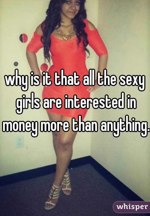 why is it that all the sexy girls are interested in money more than anything. 