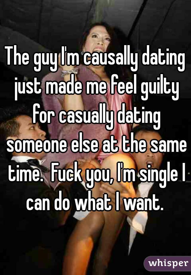 The guy I'm causally dating just made me feel guilty for casually dating someone else at the same time.  Fuck you, I'm single I can do what I want. 
 