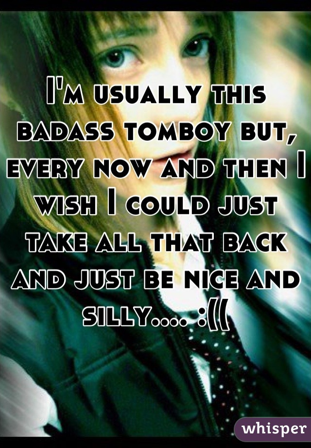 I'm usually this badass tomboy but, every now and then I wish I could just take all that back and just be nice and silly.... :((