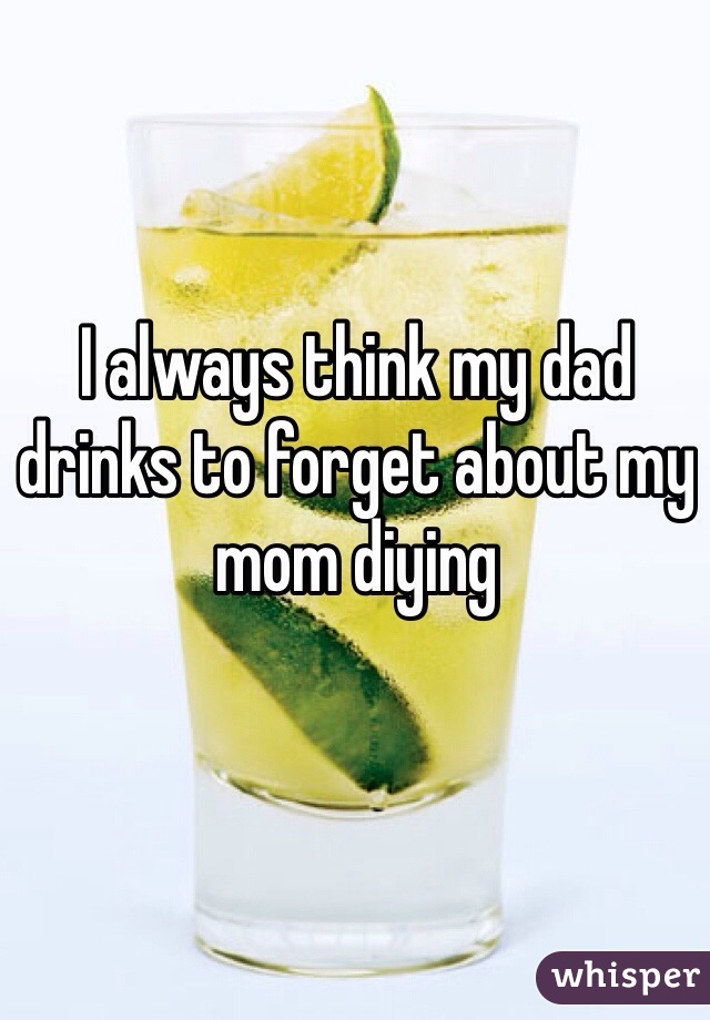 I always think my dad drinks to forget about my mom diying
