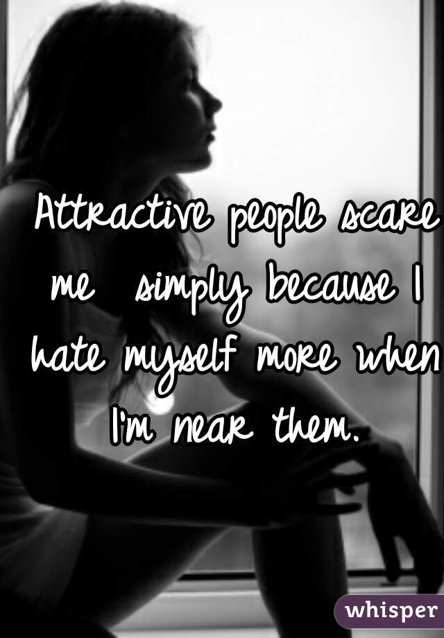  Attractive people scare me  simply because I hate myself more when I'm near them.