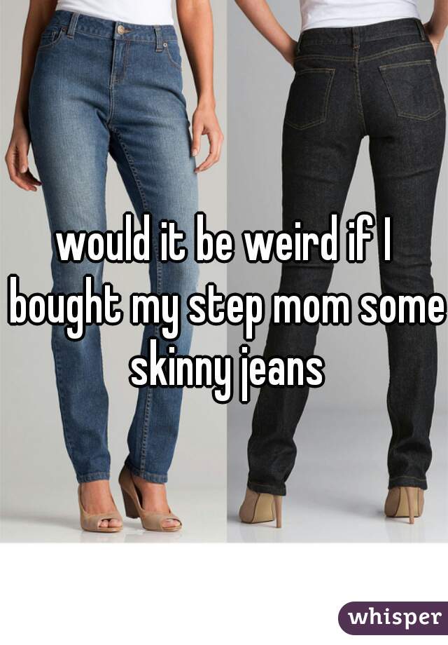 would it be weird if I bought my step mom some skinny jeans