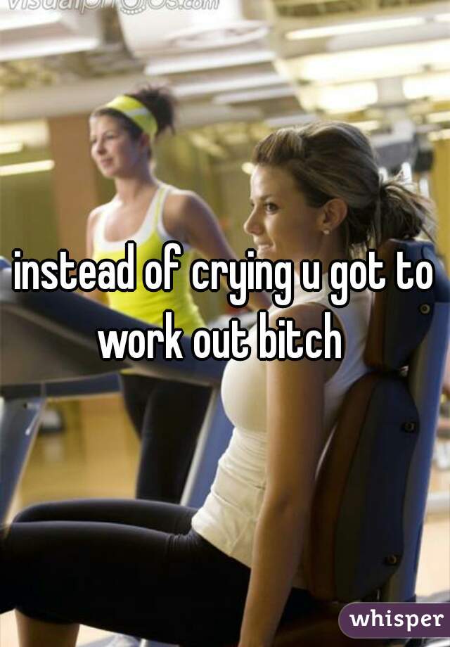 instead of crying u got to work out bitch  