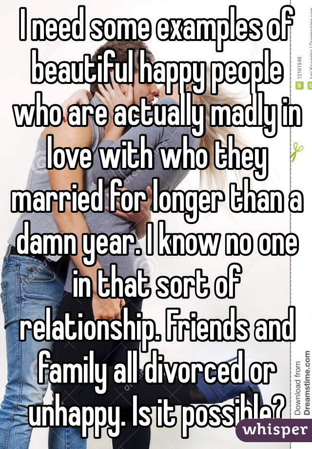 I need some examples of beautiful happy people who are actually madly in love with who they married for longer than a damn year. I know no one in that sort of relationship. Friends and family all divorced or unhappy. Is it possible? 