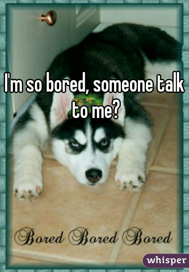 I'm so bored, someone talk to me?