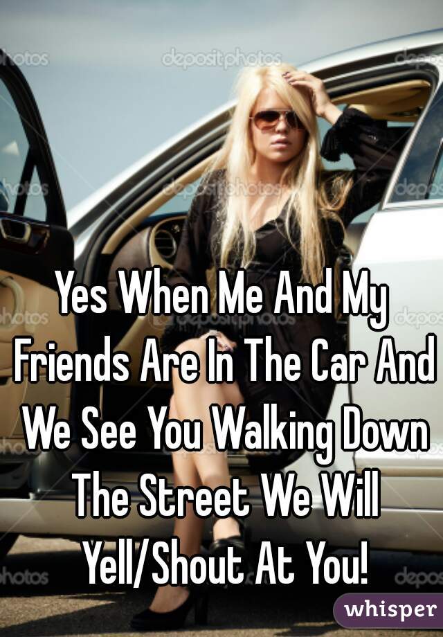 Yes When Me And My Friends Are In The Car And We See You Walking Down The Street We Will Yell/Shout At You!