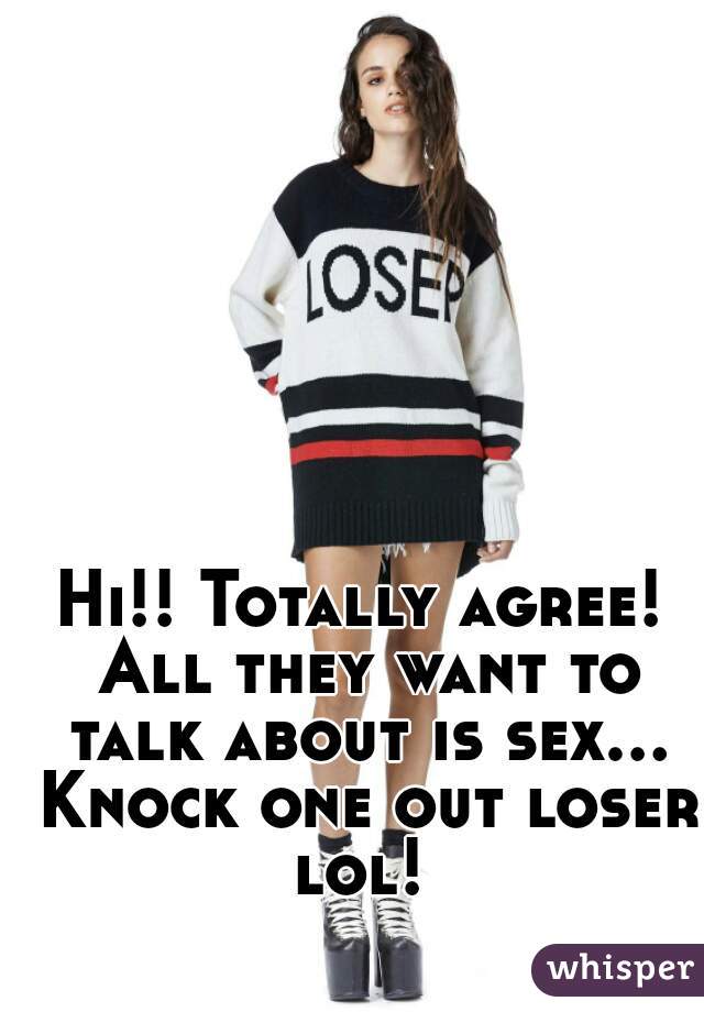 Hi!! Totally agree! All they want to talk about is sex... Knock one out loser lol! 
