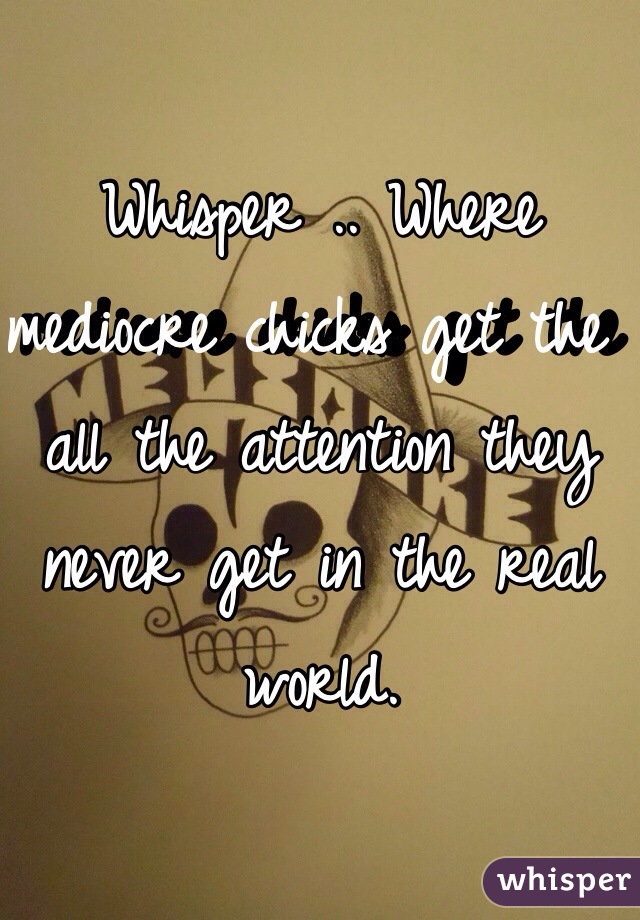 Whisper .. Where mediocre chicks get the all the attention they never get in the real world.