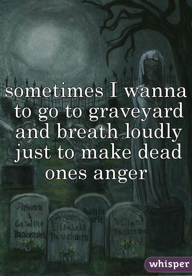 sometimes I wanna to go to graveyard and breath loudly just to make dead ones anger 