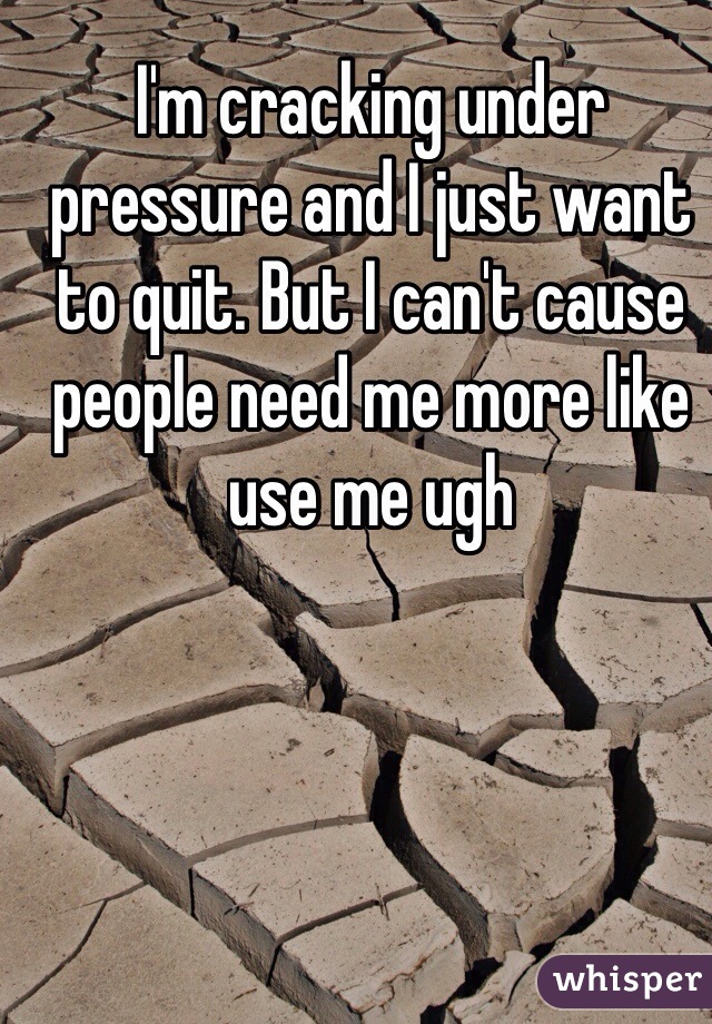 I'm cracking under pressure and I just want to quit. But I can't cause people need me more like use me ugh