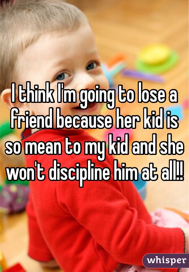I think I'm going to lose a friend because her kid is so mean to my kid and she won't discipline him at all!! 