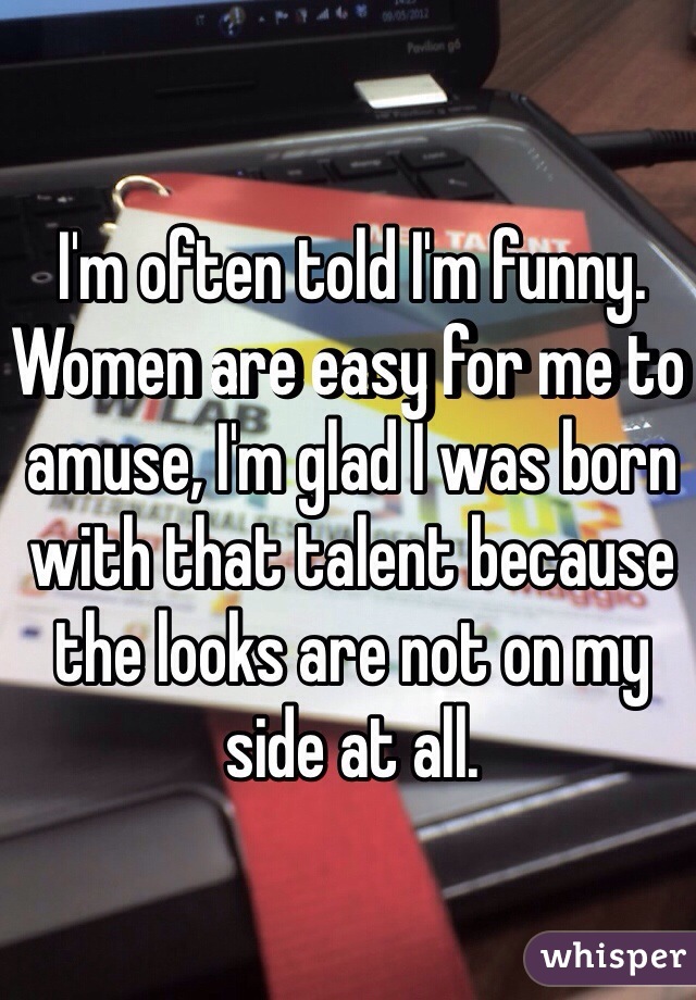 I'm often told I'm funny. Women are easy for me to amuse, I'm glad I was born with that talent because the looks are not on my side at all.