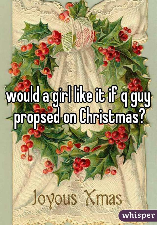 would a girl like it if q guy propsed on Christmas?