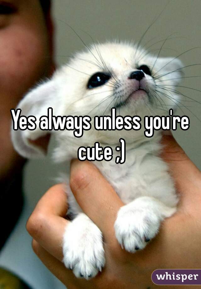 Yes always unless you're cute ;)